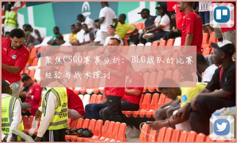 聚焦CSGO赛事分析：BLG战队的比赛经验与战术探讨
