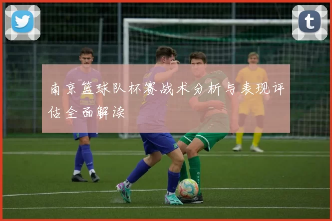 南京篮球队杯赛战术分析与表现评估全面解读