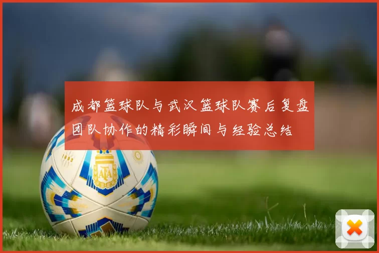 成都篮球队与武汉篮球队赛后复盘团队协作的精彩瞬间与经验总结