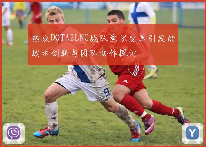 热议DOTA2LNG战队意识变革引发的战术创新与团队协作探讨