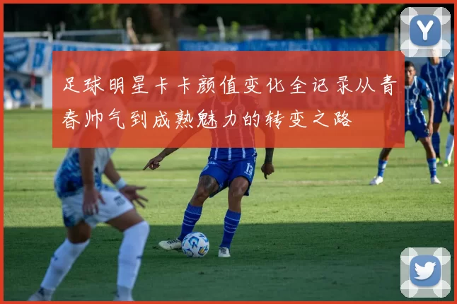 足球明星卡卡颜值变化全记录从青春帅气到成熟魅力的转变之路