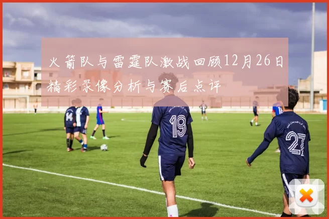 火箭队与雷霆队激战回顾12月26日精彩录像分析与赛后点评