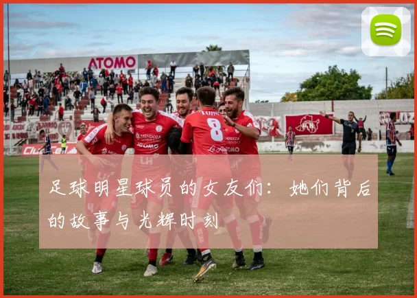 足球明星球员的女友们：她们背后的故事与光辉时刻