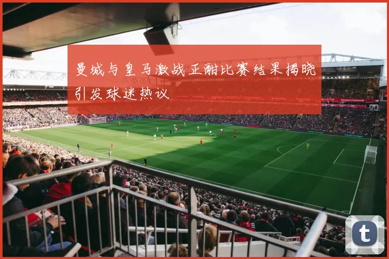 曼城与皇马激战正酣比赛结果揭晓引发球迷热议