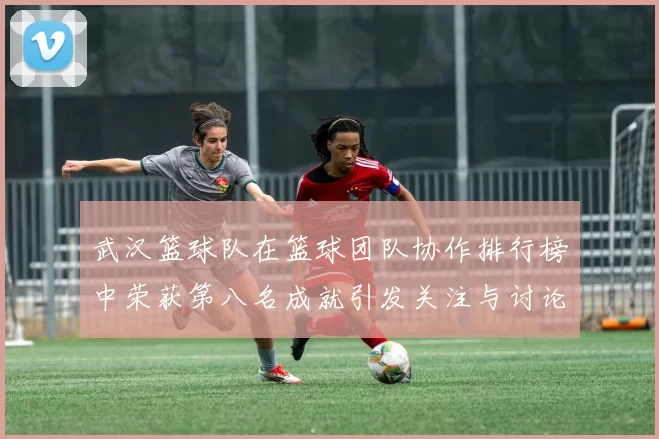 武汉篮球队在篮球团队协作排行榜中荣获第八名成就引发关注与讨论