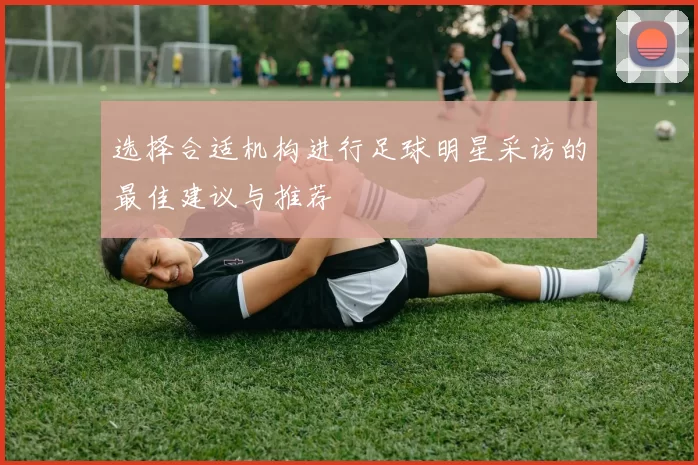 选择合适机构进行足球明星采访的最佳建议与推荐