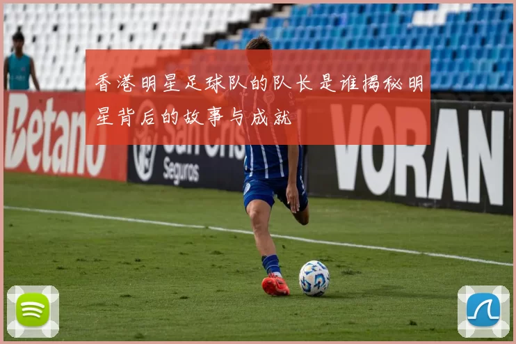 香港明星足球队的队长是谁揭秘明星背后的故事与成就