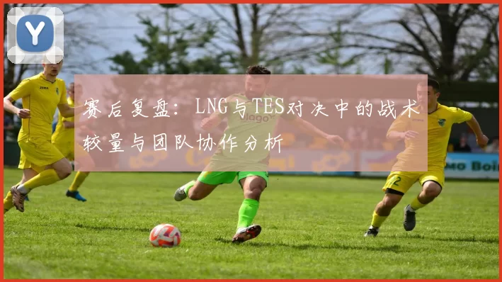 赛后复盘：LNG与TES对决中的战术较量与团队协作分析