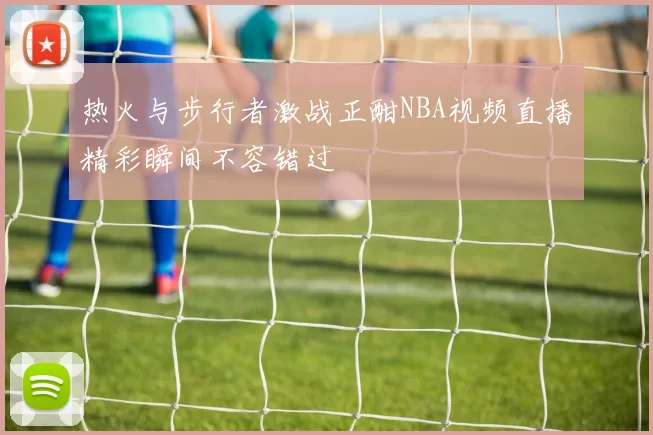 热火与步行者激战正酣NBA视频直播精彩瞬间不容错过