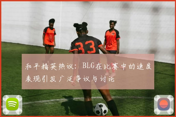 和平精英热议：BLG在比赛中的速度表现引发广泛争议与讨论
