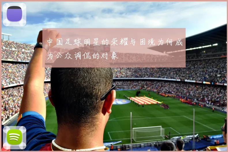 中国足球明星的荣耀与困境为何成为公众调侃的对象