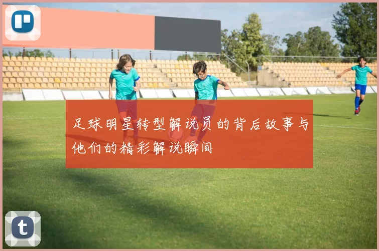 足球明星转型解说员的背后故事与他们的精彩解说瞬间