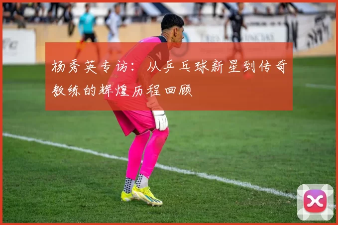杨秀英专访：从乒乓球新星到传奇教练的辉煌历程回顾