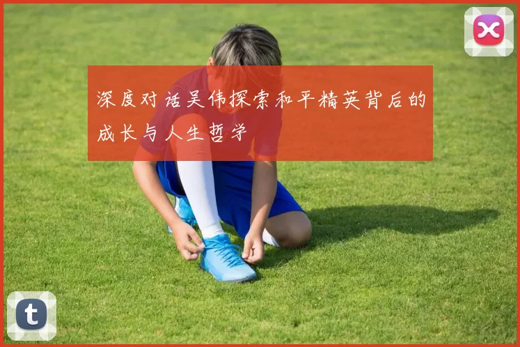 深度对话吴伟探索和平精英背后的成长与人生哲学