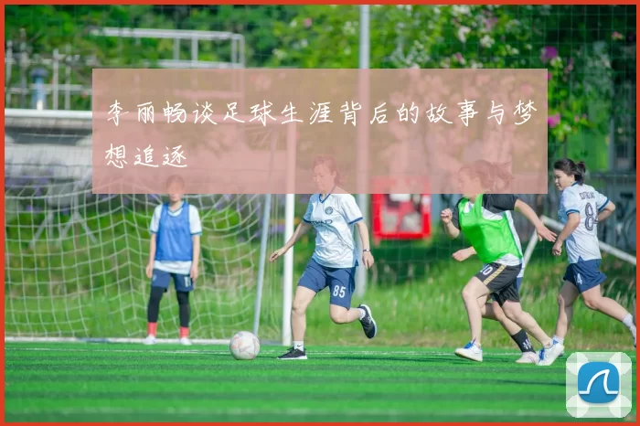 李丽畅谈足球生涯背后的故事与梦想追逐