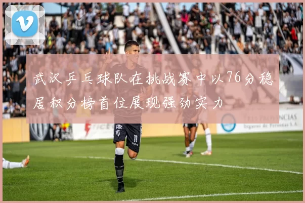 武汉乒乓球队在挑战赛中以76分稳居积分榜首位展现强劲实力