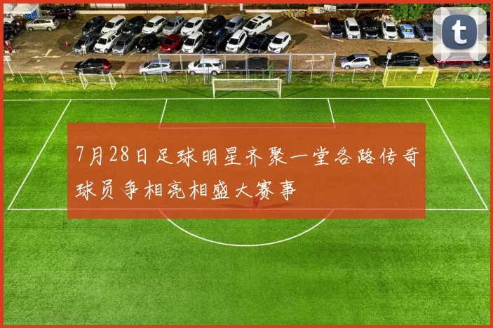 7月28日足球明星齐聚一堂各路传奇球员争相亮相盛大赛事