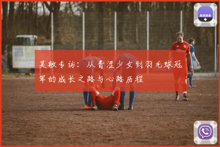 吴敏专访：从青涩少女到羽毛球冠军的成长之路与心路历程
