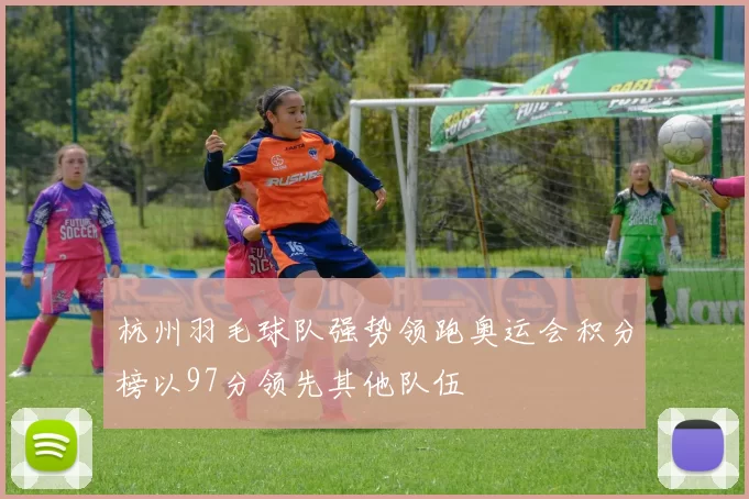 杭州羽毛球队强势领跑奥运会积分榜以97分领先其他队伍