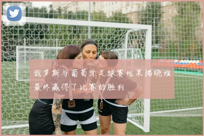 俄罗斯与葡萄牙足球赛结果揭晓谁最终赢得了比赛的胜利