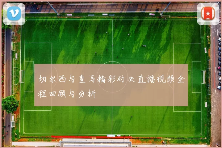 切尔西与皇马精彩对决直播视频全程回顾与分析