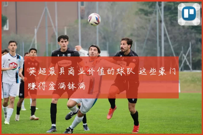 英超最具商业价值的球队 这些豪门赚得盆满钵满