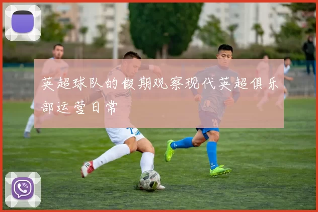 英超球队的假期观察现代英超俱乐部运营日常