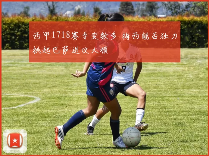 西甲1718赛季变数多 梅西能否独力挑起巴萨进攻大旗