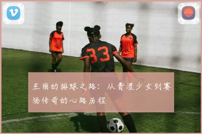王丽的排球之路：从青涩少女到赛场传奇的心路历程