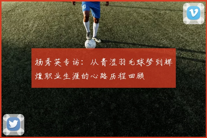 杨秀英专访：从青涩羽毛球梦到辉煌职业生涯的心路历程回顾