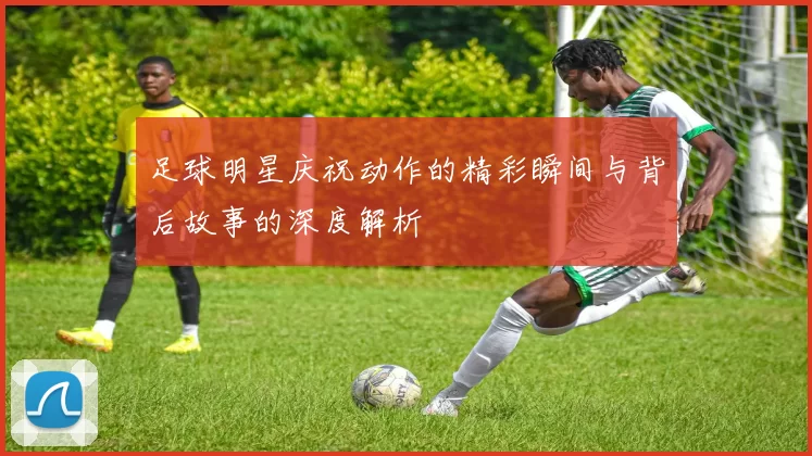 足球明星庆祝动作的精彩瞬间与背后故事的深度解析
