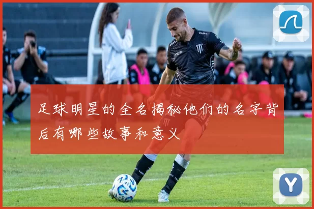 足球明星的全名揭秘他们的名字背后有哪些故事和意义