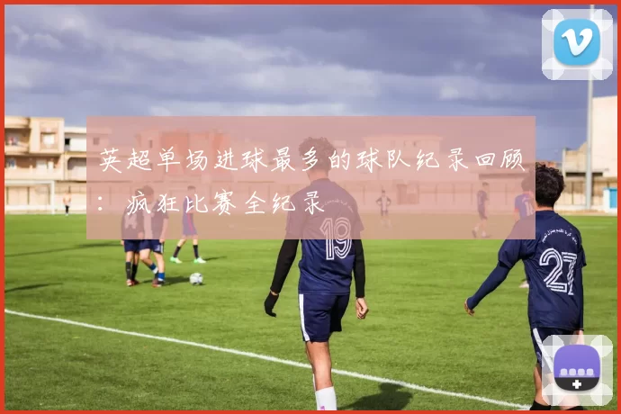 英超单场进球最多的球队纪录回顾：疯狂比赛全纪录