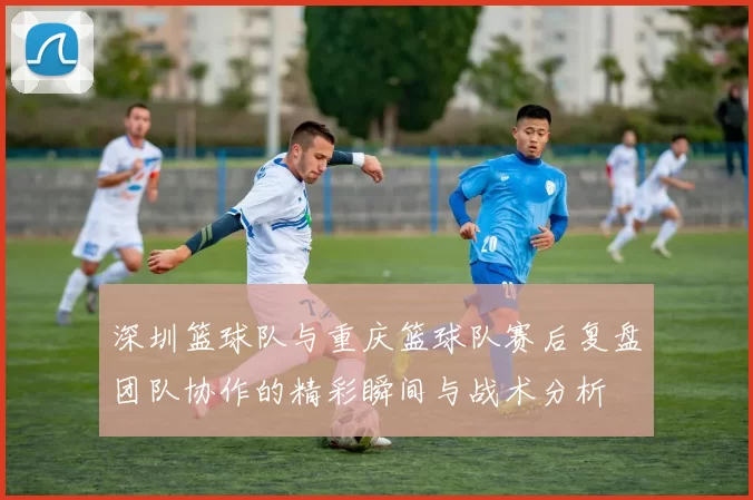 深圳篮球队与重庆篮球队赛后复盘团队协作的精彩瞬间与战术分析