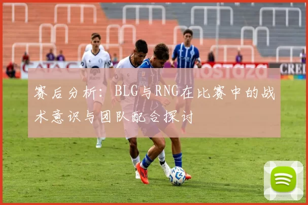 赛后分析：BLG与RNG在比赛中的战术意识与团队配合探讨