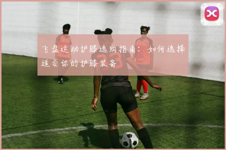 飞盘运动护膝选购指南：如何选择适合你的护膝装备