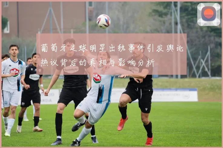 葡萄牙足球明星出轨事件引发舆论热议背后的真相与影响分析