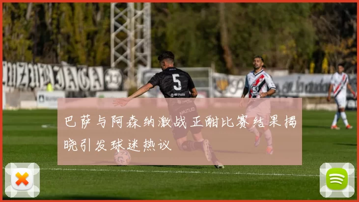 巴萨与阿森纳激战正酣比赛结果揭晓引发球迷热议