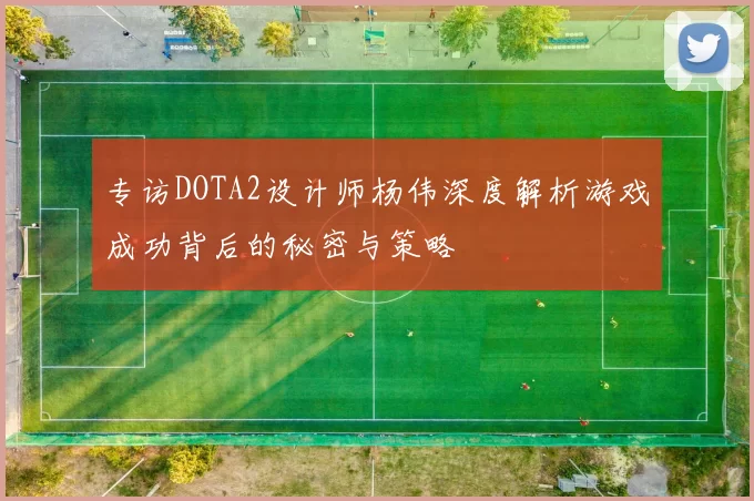 专访DOTA2设计师杨伟深度解析游戏成功背后的秘密与策略