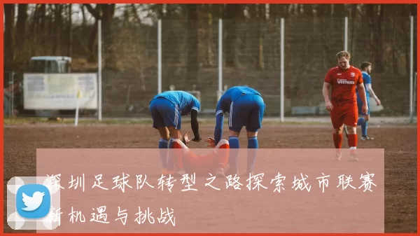 深圳足球队转型之路探索城市联赛新机遇与挑战