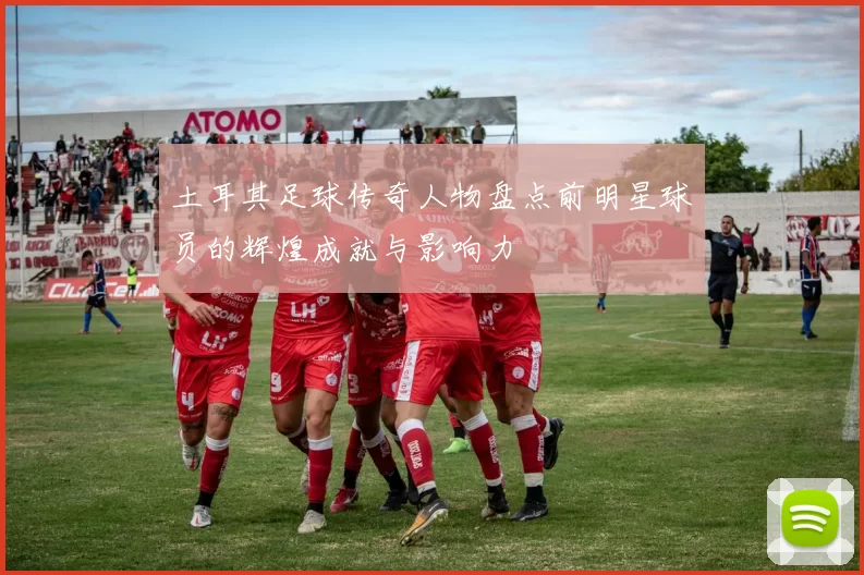 土耳其足球传奇人物盘点前明星球员的辉煌成就与影响力