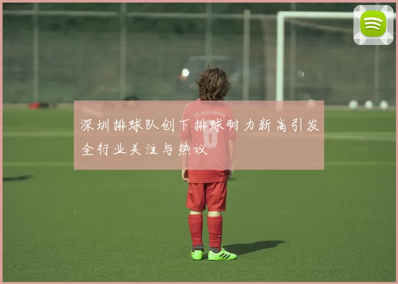 深圳排球队创下排球耐力新高引发全行业关注与热议
