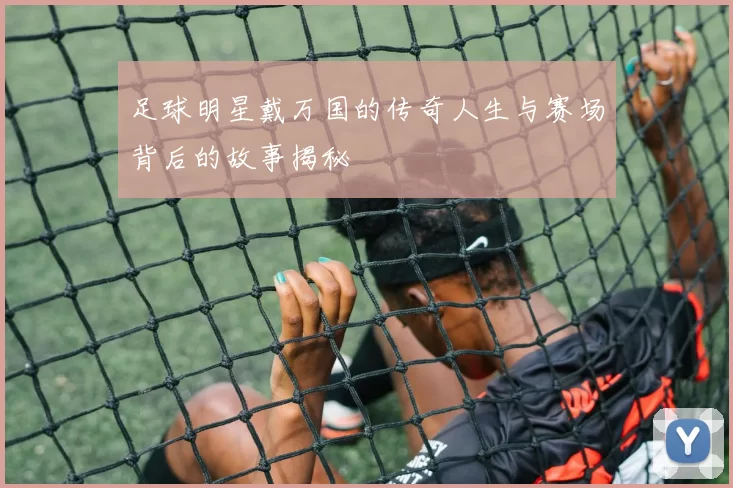 足球明星戴万国的传奇人生与赛场背后的故事揭秘