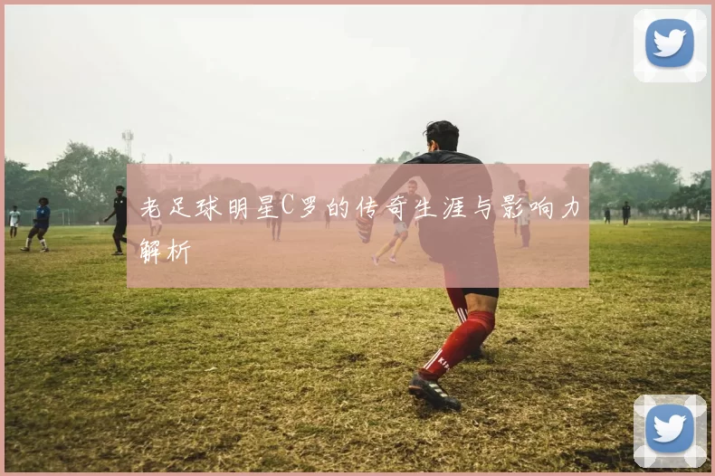 老足球明星C罗的传奇生涯与影响力解析