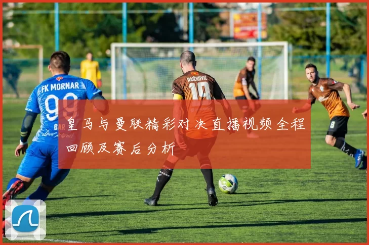 皇马与曼联精彩对决直播视频全程回顾及赛后分析