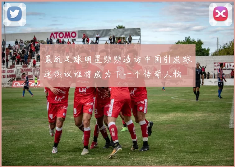 最近足球明星频频造访中国引发球迷热议谁将成为下一个传奇人物