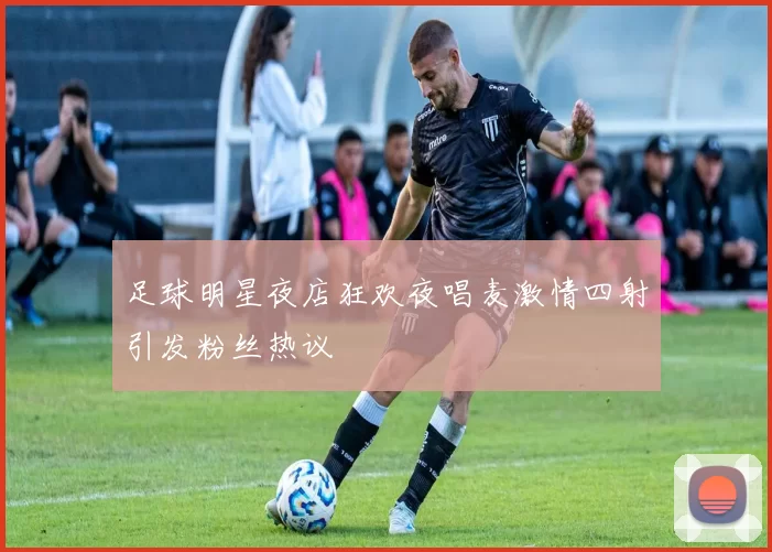 足球明星夜店狂欢夜唱麦激情四射引发粉丝热议