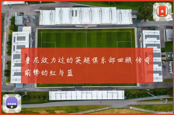 鲁尼效力过的英超俱乐部回顾 传奇前锋的红与蓝