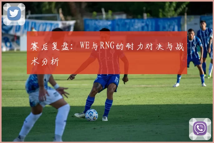 赛后复盘：WE与RNG的耐力对决与战术分析