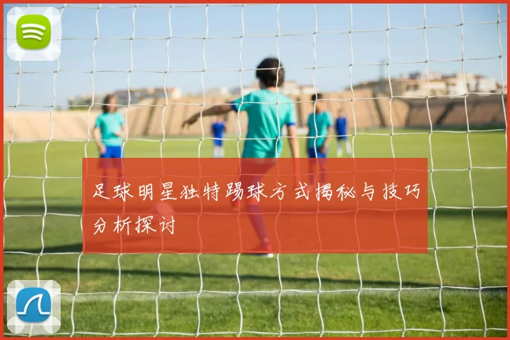 足球明星独特踢球方式揭秘与技巧分析探讨